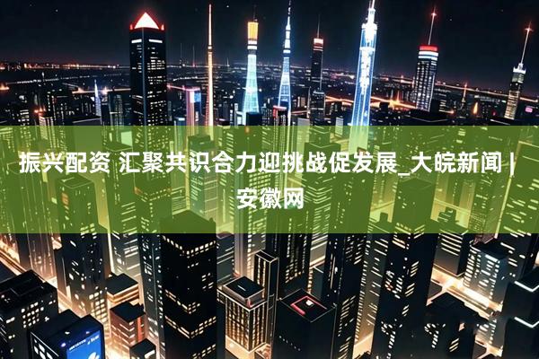 振兴配资 汇聚共识合力迎挑战促发展_大皖新闻 | 安徽网