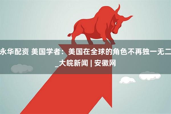 永华配资 美国学者：美国在全球的角色不再独一无二_大皖新闻 | 安徽网