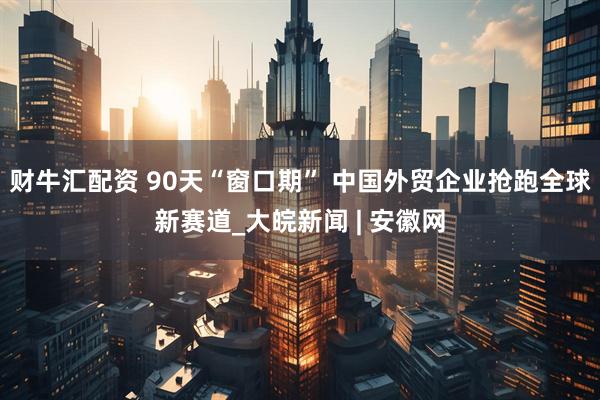 财牛汇配资 90天“窗口期” 中国外贸企业抢跑全球新赛道_大皖新闻 | 安徽网