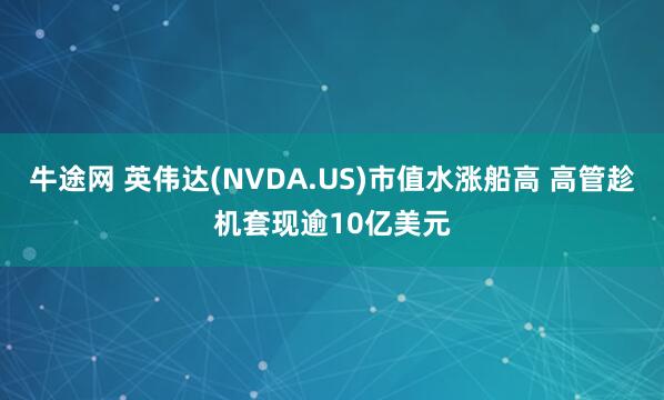 牛途网 英伟达(NVDA.US)市值水涨船高 高管趁机套现逾10亿美元