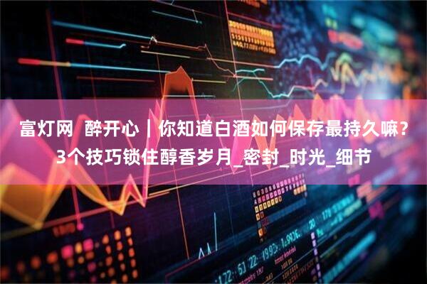 富灯网  醉开心｜你知道白酒如何保存最持久嘛？3个技巧锁住醇香岁月_密封_时光_细节