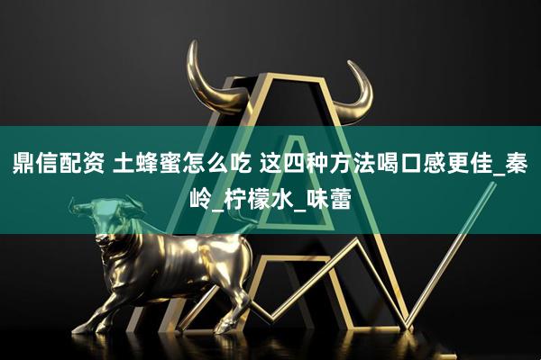 鼎信配资 土蜂蜜怎么吃 这四种方法喝口感更佳_秦岭_柠檬水_味蕾