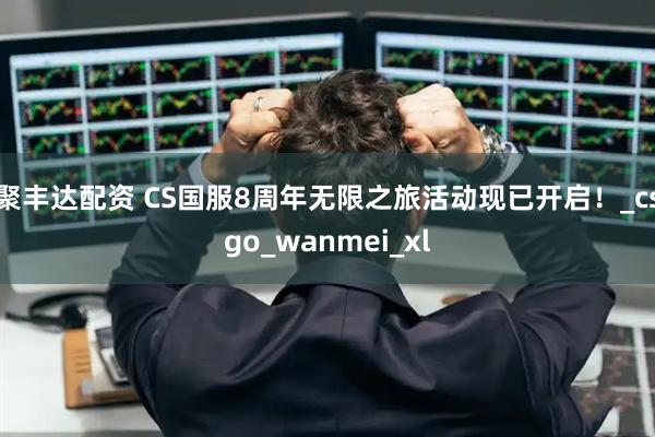 聚丰达配资 CS国服8周年无限之旅活动现已开启！_csgo_wanmei_xl