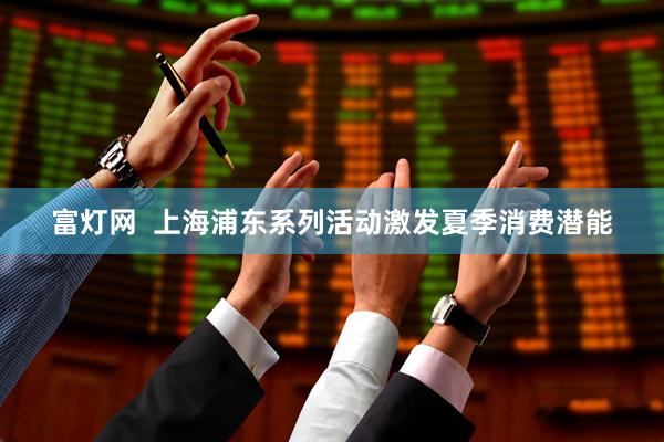 富灯网  上海浦东系列活动激发夏季消费潜能