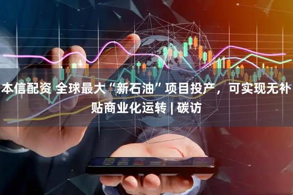 本信配资 全球最大“新石油”项目投产，可实现无补贴商业化运转 | 碳访
